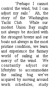 Text Box: ‘Perhaps I cannot control the wind, but I can adjust my sails.’ Ah, the story of the Washington Yacht Club. While our modest Union Bay might not always be stocked with the strongest breeze and our boats not always in the most pristine condition, we learn and experience the fantasy world of sailing at the mercy of the wind. We constantly adjust our lifestyles to accommodate the sailing bug we’ve acquired by moving around work schedules, study