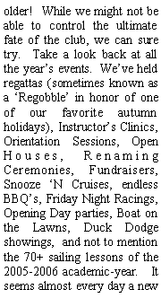 Text Box: older! While we might not be able to control the ultimate fate of the club, we can sure try. Take a look back at all the year’s events. We’ve held regattas (sometimes known as a ‘Regobble’ in honor of one of our favorite autumn holidays), Instructor’s Clinics, Orientation Sessions, Open Houses, Renaming Ceremonies, Fundraisers, Snooze ‘N Cruises, endless BBQ’s, Friday Night Racings, Opening Day parties, Boat on the Lawns, Duck Dodge showings, and not to mention the 70+ sailing lessons of the 2005-2006 academic-year. It seems almost every day a new