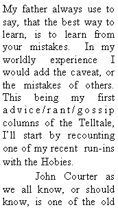 Text Box: My father always use to say, that the best way to learn, is to learn from your mistakes. In my worldly experience I would add the caveat, or the mistakes of others. This being my first advice/rant/gossip columns of the Telltale, I’ll start by recounting one of my recent run-ins with the Hobies.
John Courter as we all know, or should know, is one of the old