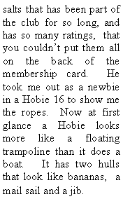 Text Box: salts that has been part of the club for so long, and has so many ratings, that you couldn’t put them all on the back of the membership card. He took me out as a newbie in a Hobie 16 to show me the ropes. Now at first glance a Hobie looks more like a floating trampoline than it does a boat. It has two hulls that look like bananas, a mail sail and a jib.