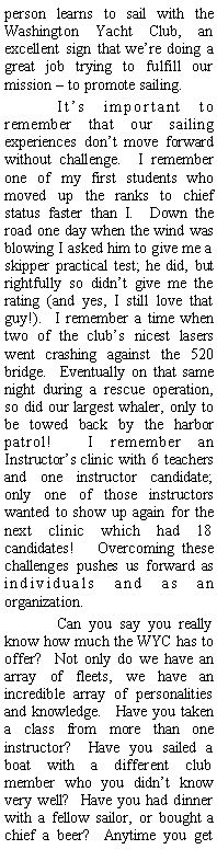 Text Box: person learns to sail with the Washington Yacht Club, an excellent sign that we’re doing a great job trying to fulfill our mission – to promote sailing.
It’s important to remember that our sailing experiences don’t move forward without challenge. I remember one of my first students who moved up the ranks to chief status faster than I. Down the road one day when the wind was blowing I asked him to give me a skipper practical test; he did, but rightfully so didn’t give me the rating (and yes, I still love that guy!). I remember a time when two of the club’s nicest lasers went crashing against the 520 bridge. Eventually on that same night during a rescue operation, so did our largest whaler, only to be towed back by the harbor patrol! I remember an Instructor’s clinic with 6 teachers and one instructor candidate; only one of those instructors wanted to show up again for the next clinic which had 18 candidates! Overcoming these challenges pushes us forward as individuals and as an organization.
Can you say you really know how much the WYC has to offer? Not only do we have an array of fleets, we have an incredible array of personalities and knowledge. Have you taken a class from more than one instructor? Have you sailed a boat with a different club member who you didn’t know very well? Have you had dinner with a fellow sailor, or bought a chief a beer? Anytime you get